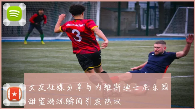 女友社媒分享与内维斯迪士尼乐园甜蜜游玩瞬间引发热议
