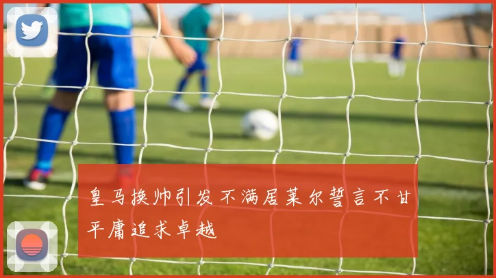 皇马换帅引发不满居莱尔誓言不甘平庸追求卓越