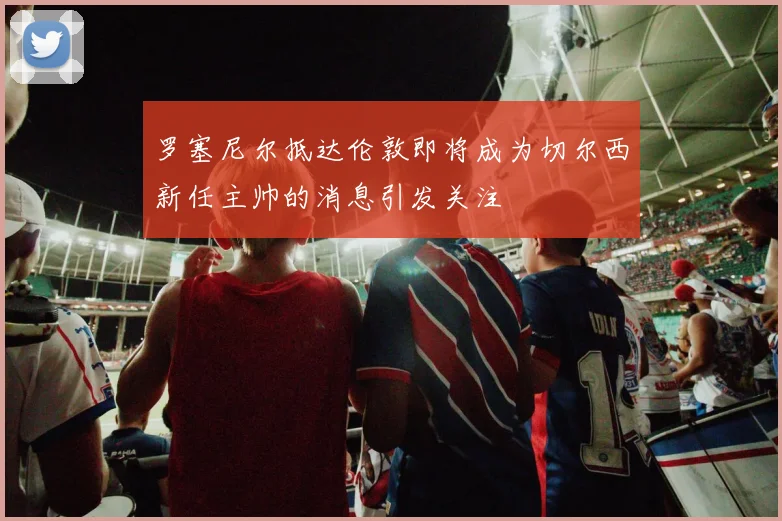 罗塞尼尔抵达伦敦即将成为切尔西新任主帅的消息引发关注