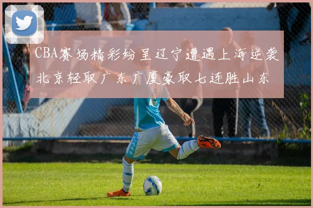 CBA赛场精彩纷呈辽宁遭遇上海逆袭北京轻取广东广厦豪取七连胜山东战胜新疆