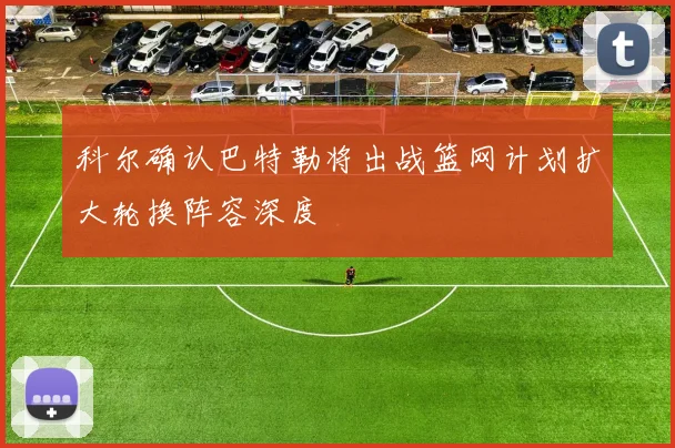 科尔确认巴特勒将出战篮网计划扩大轮换阵容深度