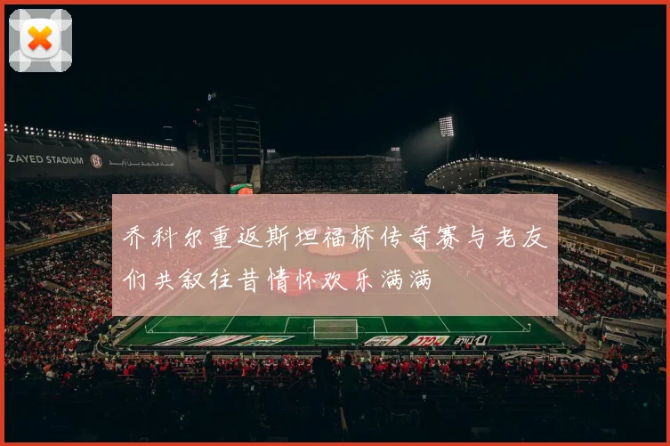 乔科尔重返斯坦福桥传奇赛与老友们共叙往昔情怀欢乐满满