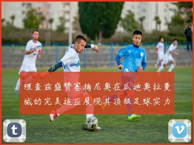 理查兹盛赞塞梅尼奥在瓜迪奥拉曼城的完美适应展现其顶级足球实力
