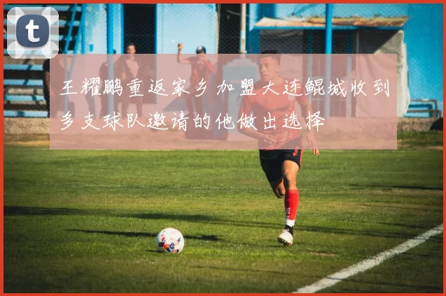 王耀鹏重返家乡加盟大连鲲城收到多支球队邀请的他做出选择