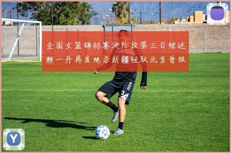 全国女篮锦标赛次阶段第三日综述赖一丹再度绝杀新疆轻取北京晋级在望