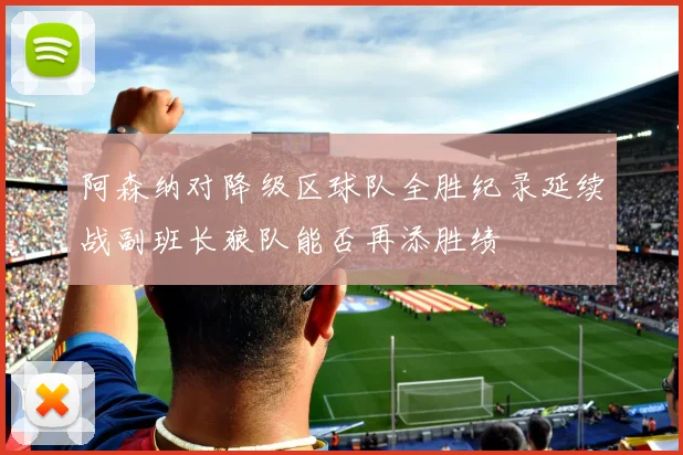 阿森纳对降级区球队全胜纪录延续战副班长狼队能否再添胜绩