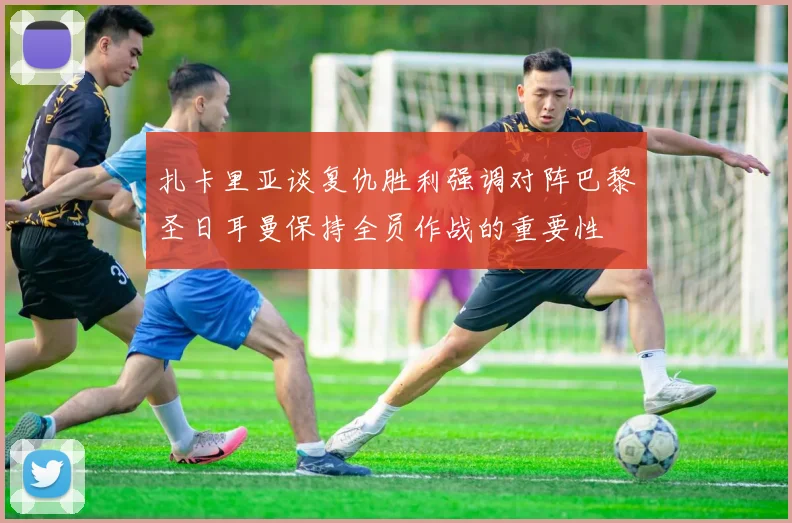 扎卡里亚谈复仇胜利强调对阵巴黎圣日耳曼保持全员作战的重要性
