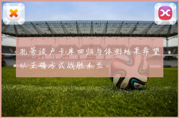 孔蒂谈卢卡库回归与体测结果希望以正确方式战胜米兰
