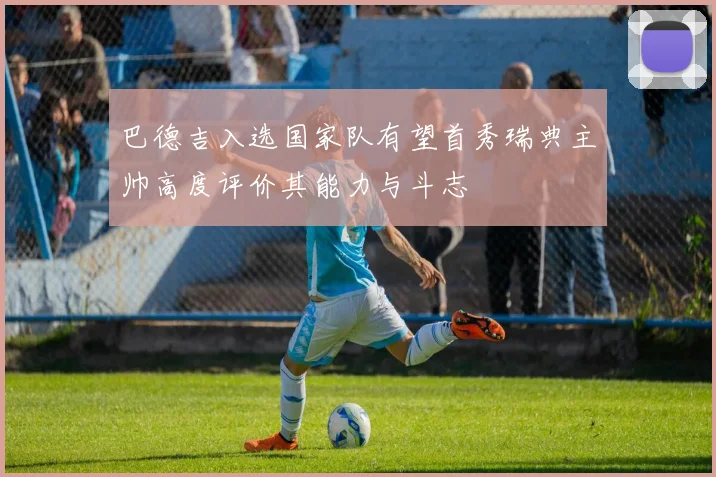 巴德吉入选国家队有望首秀瑞典主帅高度评价其能力与斗志