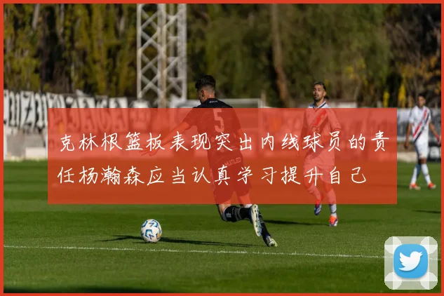 克林根篮板表现突出内线球员的责任杨瀚森应当认真学习提升自己