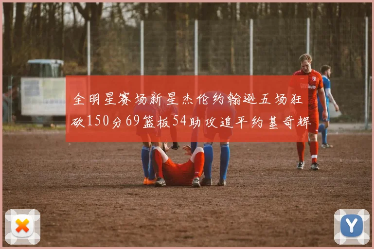 全明星赛场新星杰伦约翰逊五场狂砍150分69篮板54助攻追平约基奇辉煌纪录