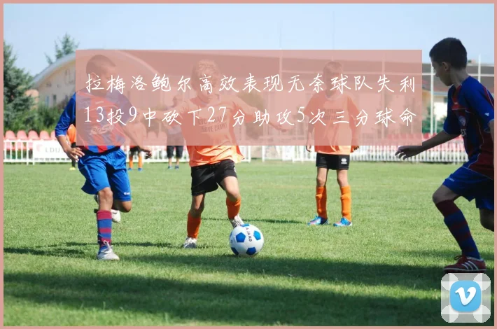 拉梅洛鲍尔高效表现无奈球队失利13投9中砍下27分助攻5次三分球命中率惊人