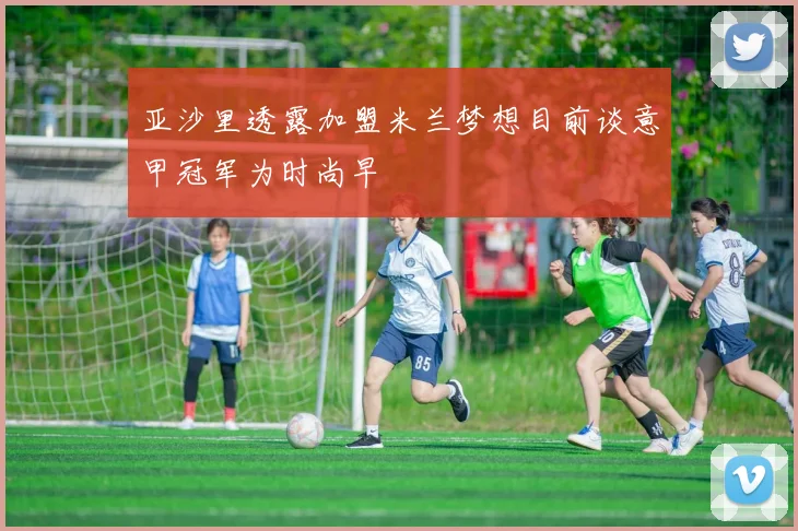 亚沙里透露加盟米兰梦想目前谈意甲冠军为时尚早