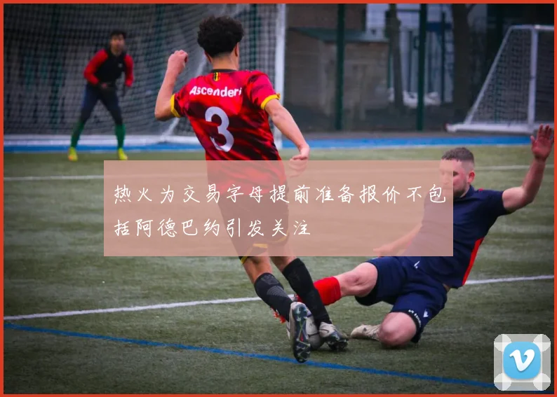 热火为交易字母提前准备报价不包括阿德巴约引发关注