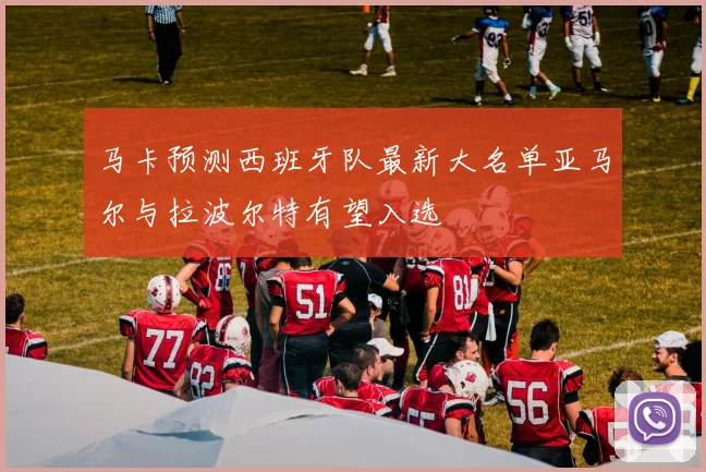 马卡预测西班牙队最新大名单亚马尔与拉波尔特有望入选