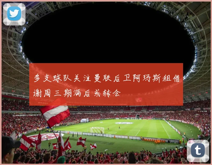 多支球队关注曼联后卫阿玛斯租借谢周三期满后或转会